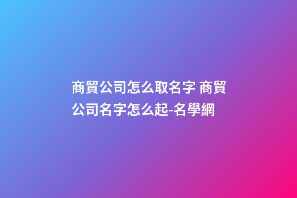 商貿公司怎么取名字 商貿公司名字怎么起-名學網